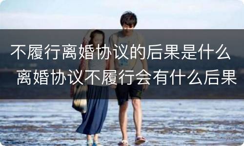 不履行离婚协议的后果是什么 离婚协议不履行会有什么后果