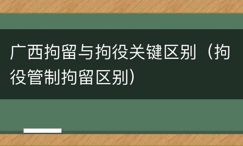 广西拘留与拘役关键区别（拘役管制拘留区别）