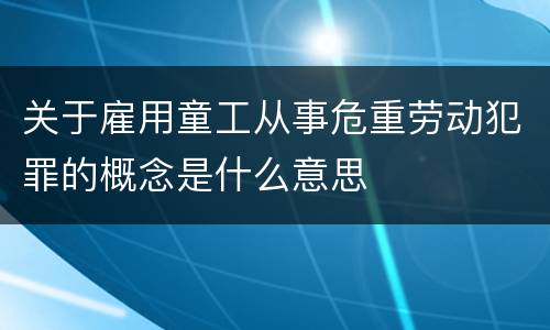 关于雇用童工从事危重劳动犯罪的概念是什么意思