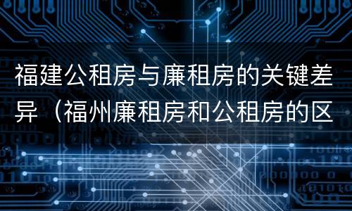 福建公租房与廉租房的关键差异（福州廉租房和公租房的区别）