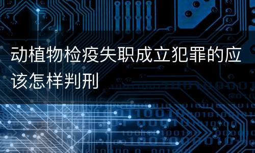 动植物检疫失职成立犯罪的应该怎样判刑