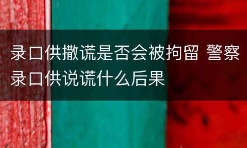 录口供撒谎是否会被拘留 警察录口供说谎什么后果