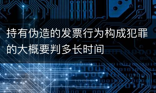 持有伪造的发票行为构成犯罪的大概要判多长时间