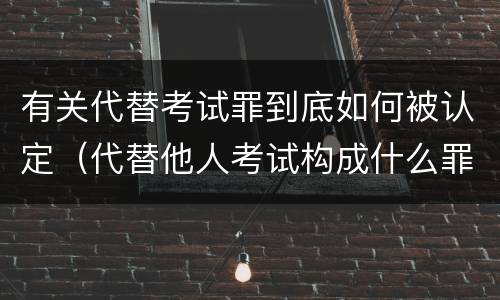 有关代替考试罪到底如何被认定（代替他人考试构成什么罪）