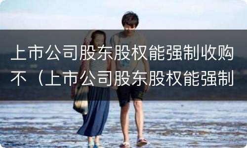 上市公司股东股权能强制收购不（上市公司股东股权能强制收购不退市吗）