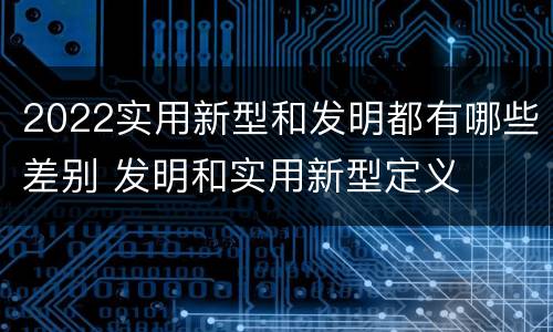 2022实用新型和发明都有哪些差别 发明和实用新型定义