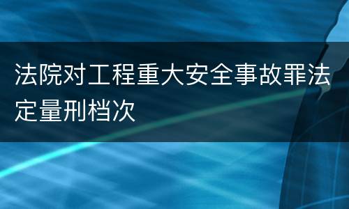 法院对工程重大安全事故罪法定量刑档次