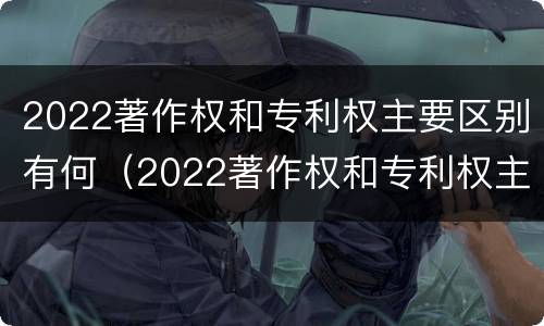 2022著作权和专利权主要区别有何（2022著作权和专利权主要区别有何不同）