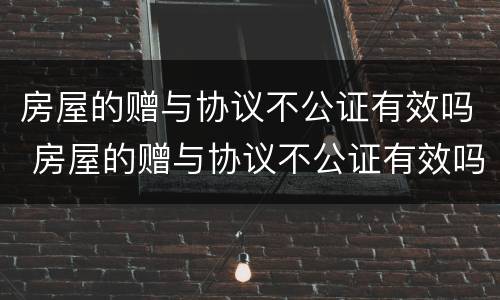 房屋的赠与协议不公证有效吗 房屋的赠与协议不公证有效吗