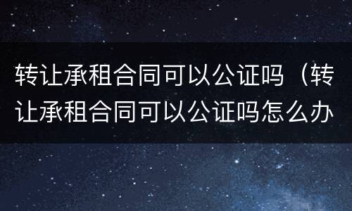 转让承租合同可以公证吗（转让承租合同可以公证吗怎么办）