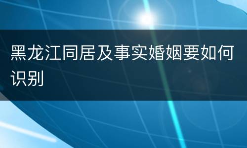 黑龙江同居及事实婚姻要如何识别