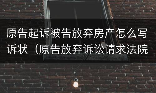 原告起诉被告放弃房产怎么写诉状（原告放弃诉讼请求法院在判决书中如何去处理）