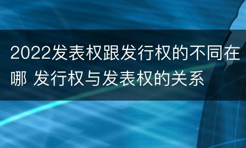 2022发表权跟发行权的不同在哪 发行权与发表权的关系