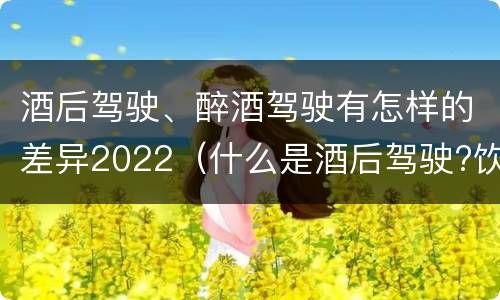 酒后驾驶、醉酒驾驶有怎样的差异2022（什么是酒后驾驶?饮酒驾驶与醉酒驾驶的区别是什么?）