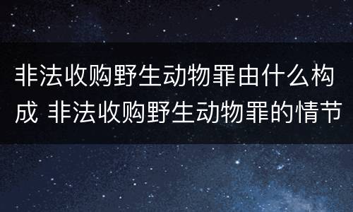 非法收购野生动物罪由什么构成 非法收购野生动物罪的情节严重理解