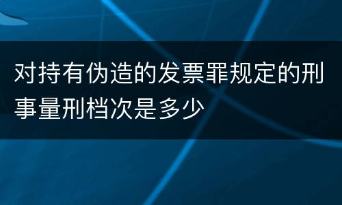 对持有伪造的发票罪规定的刑事量刑档次是多少