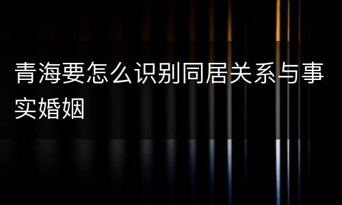 青海要怎么识别同居关系与事实婚姻