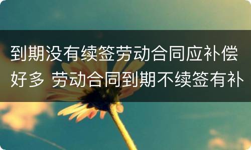 到期没有续签劳动合同应补偿好多 劳动合同到期不续签有补偿吗?