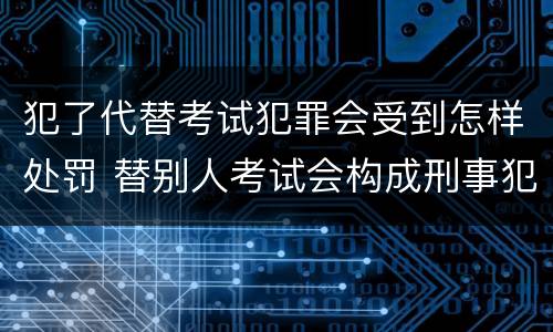 犯了代替考试犯罪会受到怎样处罚 替别人考试会构成刑事犯罪吗
