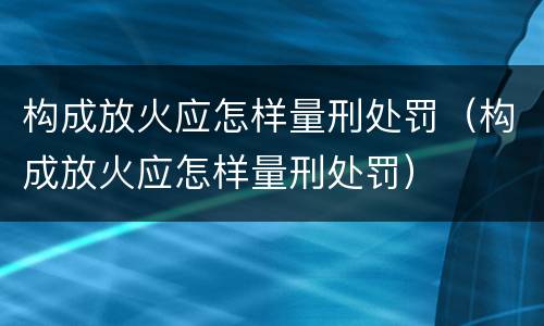 构成放火应怎样量刑处罚（构成放火应怎样量刑处罚）