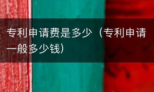 专利申请费是多少（专利申请一般多少钱）