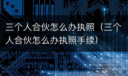 三个人合伙怎么办执照（三个人合伙怎么办执照手续）