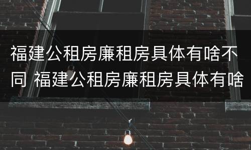 福建公租房廉租房具体有啥不同 福建公租房廉租房具体有啥不同吗