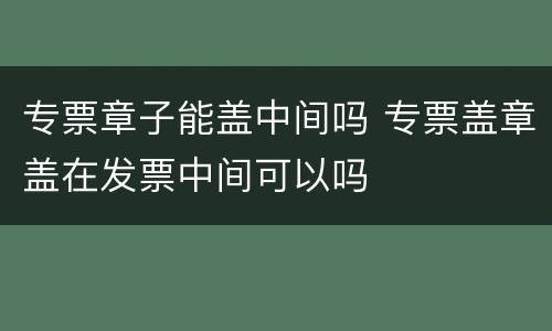 专票章子能盖中间吗 专票盖章盖在发票中间可以吗