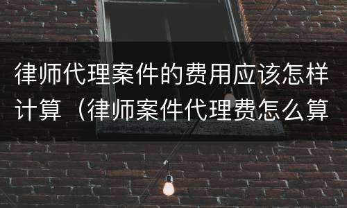 律师代理案件的费用应该怎样计算（律师案件代理费怎么算）