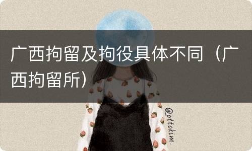 广西拘留及拘役具体不同（广西拘留所）
