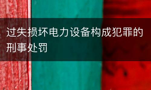 过失损坏电力设备构成犯罪的刑事处罚