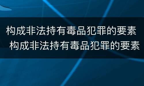 构成非法持有毒品犯罪的要素 构成非法持有毒品犯罪的要素有哪些