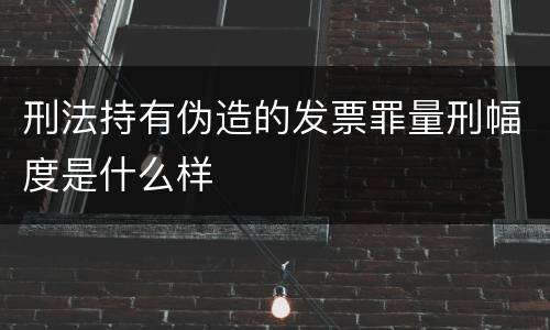 刑法持有伪造的发票罪量刑幅度是什么样