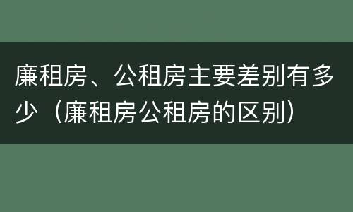 廉租房、公租房主要差别有多少（廉租房公租房的区别）
