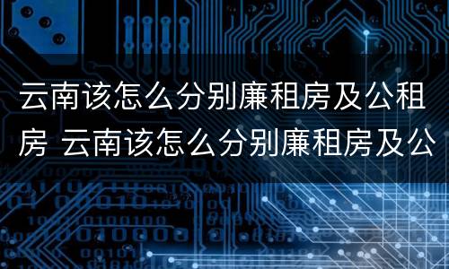 云南该怎么分别廉租房及公租房 云南该怎么分别廉租房及公租房的区别