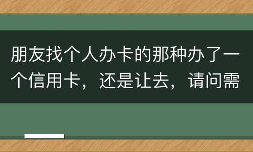 朋友找个人办卡的那种办了一个信用卡，还是让去，请问需要负什么职责问题严重吗