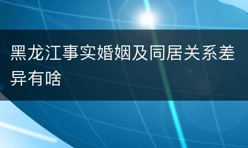 黑龙江事实婚姻及同居关系差异有啥