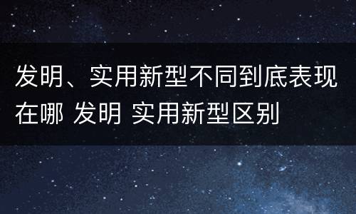 发明、实用新型不同到底表现在哪 发明 实用新型区别