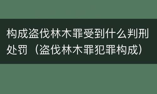 构成盗伐林木罪受到什么判刑处罚（盗伐林木罪犯罪构成）