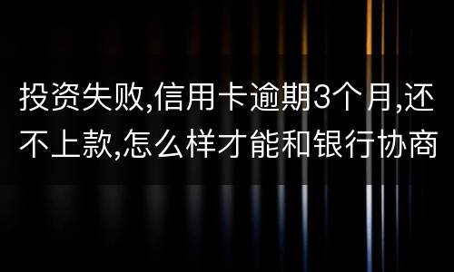 投资失败,信用卡逾期3个月,还不上款,怎么样才能和银行协商,每月还款