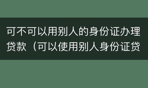 可不可以用别人的身份证办理贷款（可以使用别人身份证贷款吗）