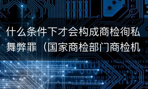 什么条件下才会构成商检徇私舞弊罪（国家商检部门商检机构的工作人员徇私舞弊伪造检验结果）