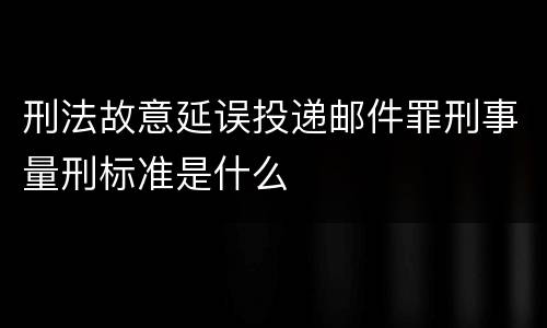 刑法故意延误投递邮件罪刑事量刑标准是什么