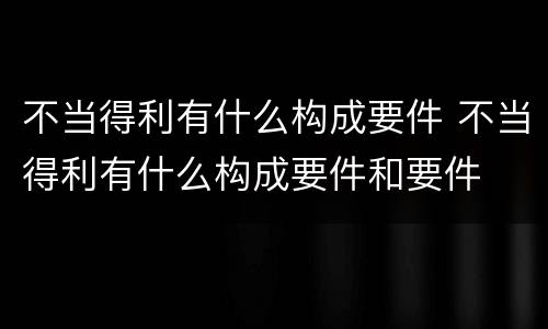 不当得利有什么构成要件 不当得利有什么构成要件和要件