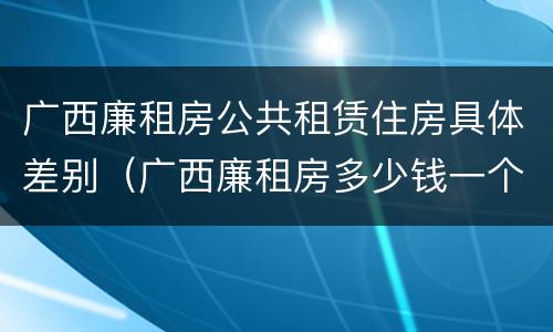广西廉租房公共租赁住房具体差别（广西廉租房多少钱一个月）