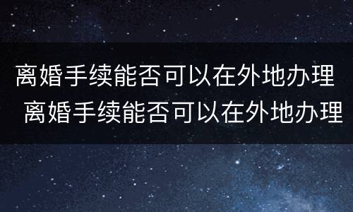 离婚手续能否可以在外地办理 离婚手续能否可以在外地办理呢