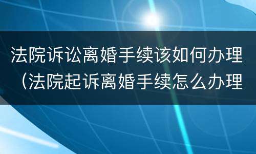 法院诉讼离婚手续该如何办理（法院起诉离婚手续怎么办理）