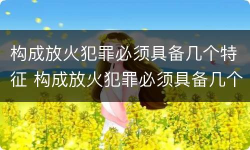 构成放火犯罪必须具备几个特征 构成放火犯罪必须具备几个特征