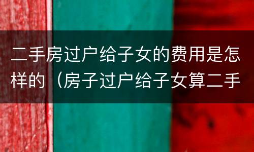 二手房过户给子女的费用是怎样的（房子过户给子女算二手房吗）