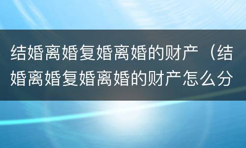 结婚离婚复婚离婚的财产（结婚离婚复婚离婚的财产怎么分）